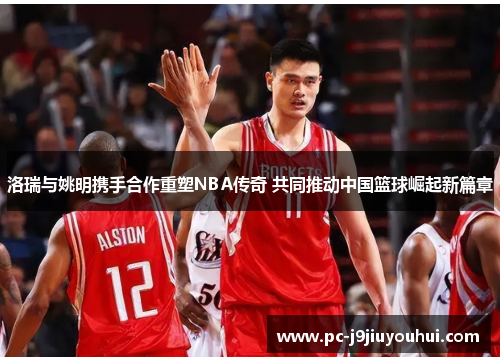 洛瑞与姚明携手合作重塑NBA传奇 共同推动中国篮球崛起新篇章