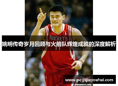 姚明传奇岁月回顾与火箭队辉煌成就的深度解析