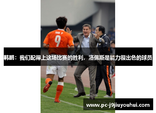 韩鹏：我们配得上这场比赛的胜利，洛佩斯是能力很出色的球员